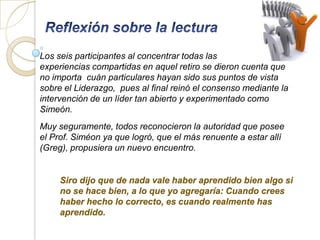 Los seis participantes al concentrar todas las
experiencias compartidas en aquel retiro se dieron cuenta que
no importa cuán particulares hayan sido sus puntos de vista
sobre el Liderazgo, pues al final reinó el consenso mediante la
intervención de un líder tan abierto y experimentado como
Simeón.
Muy seguramente, todos reconocieron la autoridad que posee
el Prof. Siméon ya que logró, que el más renuente a estar allí
(Greg), propusiera un nuevo encuentro.


     Siro dijo que de nada vale haber aprendido bien algo si
     no se hace bien, a lo que yo agregaría: Cuando crees
     haber hecho lo correcto, es cuando realmente has
     aprendido.
 