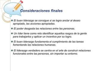 El buen liderazgo se consigue si se logra anclar al deseo
apropiado, las acciones apropiadas.
El poder desgasta las relaciones entre las personas.
Un líder tiene como reto identificar aquellos rasgos de la gente
para trabajarlos y aplicar un incentivo por su logro.
 El buen liderazgo fundamenta el cumplimiento de las tareas
fomentando las relaciones humanas.

 El liderazgo verdadero se centra en el arte de construir relaciones
funcionales entre las personas, sin importar su entorno.
 