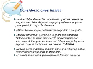 Un líder debe atender las necesidades y no los deseos de
las personas. Además, debe empujar y animar a su gente
para que dé lo mejor de sí misma.
El líder tiene la responsabilidad de exigir ésta a su gente.
 Efecto Hawthorne: Atención a la gente escuchándola
“activamente”, es decir, silenciando toda comunicación
interna en el líder para ver las cosas tal como aquel que las
expone. Esto se traduce en una palabra: EMPATÍA.
Nuestro comportamiento también tiene una influencia sobre
nuestras ideas y nuestros sentimientos.
La praxis nos enseña que lo contrario también es cierto.
 