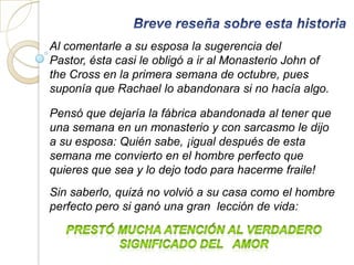 Al comentarle a su esposa la sugerencia del
Pastor, ésta casi le obligó a ir al Monasterio John of
the Cross en la primera semana de octubre, pues
suponía que Rachael lo abandonara si no hacía algo.

Pensó que dejaría la fábrica abandonada al tener que
una semana en un monasterio y con sarcasmo le dijo
a su esposa: Quién sabe, ¡igual después de esta
semana me convierto en el hombre perfecto que
quieres que sea y lo dejo todo para hacerme fraile!
Sin saberlo, quizá no volvió a su casa como el hombre
perfecto pero si ganó una gran lección de vida:
 