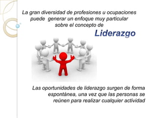 La gran diversidad de profesiones u ocupaciones
   puede generar un enfoque muy particular
              sobre el concepto de




    Las oportunidades de liderazgo surgen de forma
          espontánea, una vez que las personas se
            reúnen para realizar cualquier actividad
 