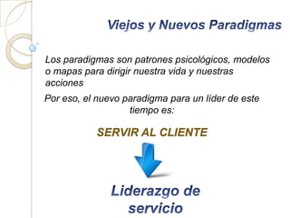 Los paradigmas son patrones psicológicos, modelos
o mapas para dirigir nuestra vida y nuestras
acciones
Por eso, el nuevo paradigma para un líder de este
                   tiempo es:

           SERVIR AL CLIENTE
 