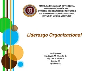 REPÚBLICA BOLIVARIANA DE VENEZUELA
UNIVERSIDAD FERMÍN TORO
DIVISIÓN Y COORDINACIÓN DE POSTGRADO
POSTGRADO EN GERENCIA EMPRESARIAL
EXTENSIÓN MÉRIDA- VENEZUELA
Liderazgo Organizacional
Participantes:
Ing. Leydis M. Mancilla G.
Ing. Luis A. Torres P.
Sección XX
Equipo Nº 02
 