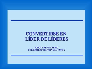 CONVERTIRSE EN  LÍDER DE LÍDERES JORGE BRENIS EXEBIO UNIVERSIDAD PRIVADA DEL NORTE 