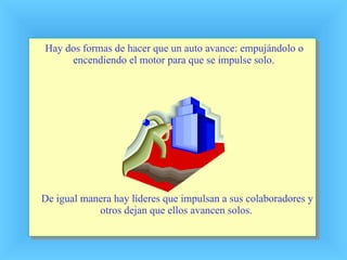 Hay dos formas de hacer que un auto avance: empujándolo o encendiendo el motor para que se impulse solo. De igual manera hay líderes que impulsan a sus colaboradores y otros dejan que ellos avancen solos. 