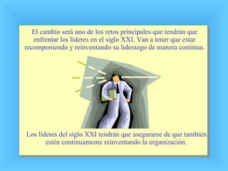 El cambio será uno de los retos principales que tendrán que enfrentar los líderes en el siglo XXI. Van a tener que estar recomponiendo y reinventando su liderazgo de manera continua. Los líderes del siglo XXI tendrán que asegurarse de que también estén continuamente reinventando la organización. 