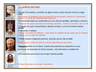 Alejandro Magno César Augusto Jesús de Nazareth Julio César La actitud del líder Servir a los demás y contribuir de algún modo a hacer de este mundo un lugar mejor.  El fracaso es necesario para la expansión de la persona. Aporta un crecimiento interior y un sinfín de recompensas psíquicas La tenacidad debe ser combinada con una vida de sencillez, serenidad y armonía  Realizar las cosas que hace con entrega, decisión,  mística y vocación, casi con fe  Trabajar con gran concentración, dedicar el mejor y a la vez el menor tiempo posible  a  las tareas a realizar Tener momentos de reflexión,  para hacer un análisis de las cosas que se realizan o de las que se dejan de realizar Tener siempre imágenes positivas, recordar que la vida es bella   Reflexionar y definir el camino a tomar para alcanzar una meta  Siempre confiar en si mismo. Cuando las presiones se presenten es muy importante serenarse no responder en forma visceral,  auto dominarse y analizar las  circunstancias para actuar de la mejor manera posible  Hacer las cosas con coraje y convicción Es importante saber, porque saber es poder   Despertar muy temprano y aprovechar mejor el día   Ejercitar algún deporte y realizar ejercicio todos los días Disfrutar de los detalles pequeños  