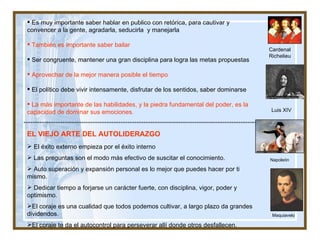 Cardenal Richelieu Luis XIV Es muy importante saber hablar en publico con retórica, para cautivar y convencer a la gente, agradarla, seducirla  y manejarla También es importante saber bailar Ser congruente, mantener una gran disciplina para logra las metas propuestas Aprovechar de la mejor manera posible el tiempo  El político debe vivir intensamente, disfrutar de los sentidos, saber dominarse  La más importante de las habilidades, y la piedra fundamental del poder, es la  capacidad de dominar sus emociones. EL VIEJO ARTE DEL AUTOLIDERAZGO El éxito externo empieza por el éxito interno Las preguntas son el modo más efectivo de suscitar el conocimiento. Auto superación y expansión personal es lo mejor que puedes hacer por ti mismo. Dedicar tiempo a forjarse un carácter fuerte, con disciplina, vigor, poder y optimismo.  El coraje es una cualidad que todos podemos cultivar, a largo plazo da grandes dividendos. El coraje te da el autocontrol para perseverar allí donde otros desfallecen. Napoleón Maquiavelo 