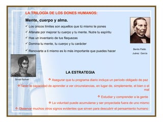 Benito Pablo  Juárez  García LA TRILOGÍA DE LOS DONES HUMANOS:  Mente, cuerpo y alma. Los únicos límites son aquellos que tú mismo te pones  Afánate por mejorar tu cuerpo y tu mente. Nutre tu espíritu  Has un inventario de tus flaquezas  Domina tu mente, tu cuerpo y tu carácter Renovarte a ti mismo es lo más importante que puedes hacer   LA ESTRATEGIA   Asegurar que tu programa diario incluya un período obligado de paz   Tener la capacidad de aprender a ver circunstancias, en lugar de, simplemente, el bien o el mal Estudiar y comprender a la gente   La voluntad puede acumularse y ser proyectada fuera de uno mismo Observar muchos otros signos evidentes que sirven para descubrir el pensamiento humano   Simón Bolivar 