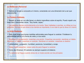 La Reflexión Personal Dedica un tiempo a conocerte a ti mismo, conectarás con una dimensión de tu ser que desconocías. La Palabra Hablada.   Repetir un texto en voz alta tienen un efecto maravilloso sobre el espíritu. Puedo repetir una frase dos o trescientas veces. “Soy fuerte, capaz.” Las palabras afectan profundamente a la mente. Sean habladas o escritas, su influjo es muy poderoso. Aunque lo que dices a los demás es importante, lo es más lo que te dices a ti mismo La Vida Radiante Este ritual exige que tomes medidas adicionales para fraguar tu carácter. Fortalecer tu personalidad afecta a tu forma de verte y a tus actos. Siembras un pensamiento, cosechas una acción. Cosechas una acción, siembras un hábito. Siembras un hábito, cosechas un carácter. Siembras un carácter, cosechas un destino Laboriosidad, compasión, humildad, paciencia, honestidad y coraje. Debes hacer pequeñas  cosas cada día para fraguar tu carácter.  Como dijo Émerson: El carácter es siempre superior al intelecto.  Tu carácter se fragua cuando obras de un modo acorde con los principios 