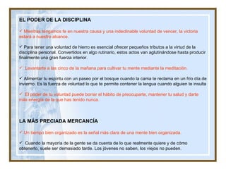 EL PODER DE LA DISCIPLINA Mientras tengamos fe en nuestra causa y una indeclinable voluntad de vencer, la victoria estará a nuestro alcance. Para tener una voluntad de hierro es esencial ofrecer pequeños tributos a la virtud de la disciplina personal. Convertidos en algo rutinario, estos actos van aglutinándose hasta producir finalmente una gran fuerza interior. Levantarte a las cinco de la mañana para cultivar tu mente mediante la meditación.  Alimentar tu espíritu con un paseo por el bosque cuando la cama te reclama en un frío día de  invierno. Es la fuerza de voluntad lo que te permite contener la lengua cuando alguien te insulta El poder de tu voluntad puede borrar el hábito de preocuparte, mantener tu salud y darte más energía de la que has tenido nunca. LA MÁS PRECIADA MERCANCÍA Un tiempo bien organizado es la señal más clara de una mente bien organizada. Cuando la mayoría de la gente se da cuenta de lo que realmente quiere y de cómo  obtenerlo, suele ser demasiado tarde. Los jóvenes no saben, los viejos no pueden. 