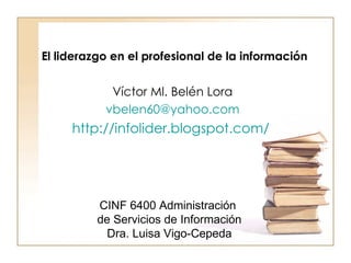 Víctor Ml. Belén Lora [email_address] http://infolider.blogspot.com/   El liderazgo en el profesional de la información  CINF 6400 Administración  de Servicios de Información Dra. Luisa Vigo-Cepeda 
