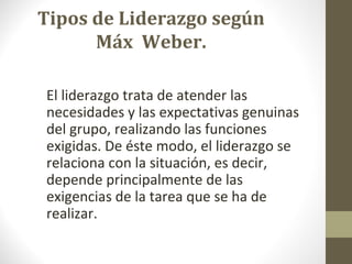Tipos de Liderazgo según
      Máx Weber.

El liderazgo trata de atender las
necesidades y las expectativas genuinas
del grupo, realizando las funciones
exigidas. De éste modo, el liderazgo se
relaciona con la situación, es decir,
depende principalmente de las
exigencias de la tarea que se ha de
realizar.
 