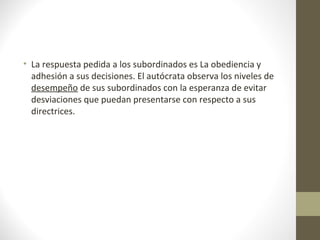 • La respuesta pedida a los subordinados es La obediencia y
  adhesión a sus decisiones. El autócrata observa los niveles de
  desempeño de sus subordinados con la esperanza de evitar
  desviaciones que puedan presentarse con respecto a sus
  directrices.
 