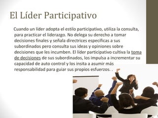 El Líder Participativo
 Cuando un líder adopta el estilo participativo, utiliza la consulta,
 para practicar el liderazgo. No delega su derecho a tomar
 decisiones finales y señala directrices específicas a sus
 subordinados pero consulta sus ideas y opiniones sobre
 decisiones que les incumben. El líder participativo cultiva la toma
 de decisiones de sus subordinados, los impulsa a incrementar su
 capacidad de auto control y los insita a asumir más
 responsabilidad para guiar sus propios esfuerzos. .
 