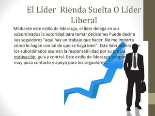 El Líder Rienda Suelta O Líder
                  Liberal
Mediante este estilo de liderazgo, el líder delega en sus
subordinados la autoridad para tomar decisiones Puede decir a
sus seguidores "aquí hay un trabajo que hacer. No me importa
cómo lo hagan con tal de que se haga bien". Este líder espera que
los subordinados asuman la responsabilidad por su propia
motivación, guía y control. Este estilo de liderazgo, proporciona
muy poco contacto y apoyo para los seguidores.
 