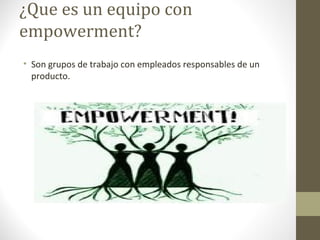 ¿Que es un equipo con
empowerment?
• Son grupos de trabajo con empleados responsables de un
  producto.
 