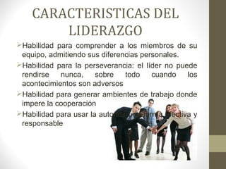 CARACTERISTICAS DEL
        LIDERAZGO
Habilidad para comprender a los miembros de su
 equipo, admitiendo sus diferencias personales.
Habilidad para la perseverancia: el líder no puede
 rendirse   nunca,     sobre    todo    cuando    los
 acontecimientos son adversos
Habilidad para generar ambientes de trabajo donde
 impere la cooperación
Habilidad para usar la autoridad de forma efectiva y
 responsable
 