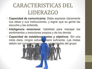 CARACTERISTICAS DEL
        LIDERAZGO
• Capacidad de comunicarse. Debe expresar claramente
  sus ideas y sus instrucciones, y lograr que su gente las
  escuche y las entienda.
• Inteligencia emocional. habilidad para manejar los
  sentimientos y emociones propios y de los demás
• Capacidad de establecer metas y objetivos. Sin una
  meta clara, ningún esfuerzo será suficiente. Las metas
  deben ser congruentes con las capacidades del grupo
 