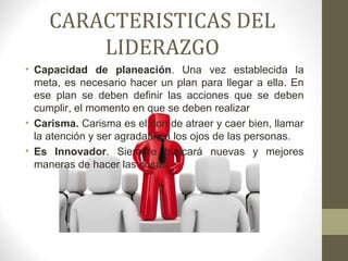 CARACTERISTICAS DEL
        LIDERAZGO
• Capacidad de planeación. Una vez establecida la
  meta, es necesario hacer un plan para llegar a ella. En
  ese plan se deben definir las acciones que se deben
  cumplir, el momento en que se deben realizar
• Carisma. Carisma es el don de atraer y caer bien, llamar
  la atención y ser agradable a los ojos de las personas.
• Es Innovador. Siempre buscará nuevas y mejores
  maneras de hacer las cosas.
 
