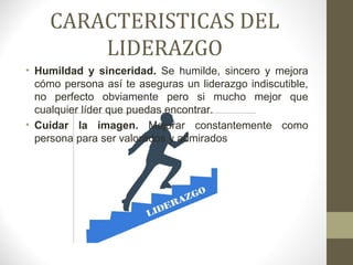 CARACTERISTICAS DEL
        LIDERAZGO
• Humildad y sinceridad. Se humilde, sincero y mejora
  cómo persona así te aseguras un liderazgo indiscutible,
  no perfecto obviamente pero si mucho mejor que
  cualquier líder que puedas encontrar.
• Cuidar la imagen. Mejorar constantemente como
  persona para ser valorados y admirados
 