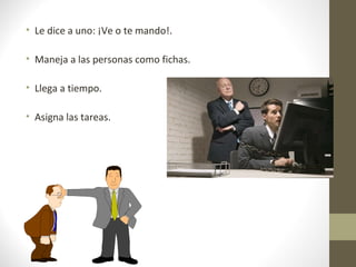 • Le dice a uno: ¡Ve o te mando!.

• Maneja a las personas como fichas.

• Llega a tiempo.

• Asigna las tareas.
 