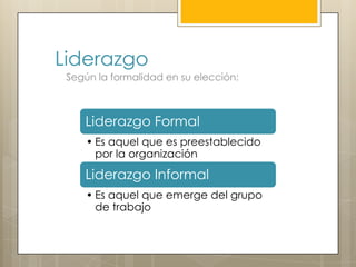 Liderazgo
 Según la formalidad en su elección:



    Liderazgo Formal
     • Es aquel que es preestablecido
       por la organización

    Liderazgo Informal
     • Es aquel que emerge del grupo
       de trabajo
 
