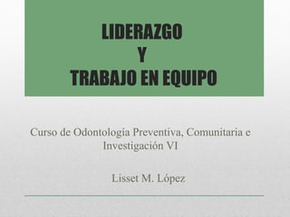 LIDERAZGO
               Y
        TRABAJO EN EQUIPO

Curso de Odontología Preventiva, Comunitaria e
              Investigación VI

                Lisset M. López
 