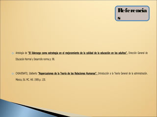 Referencia
                                                                                                        s




 Antología de “El liderazgo como estrategia en el mejoramiento de la calidad de la educación en los adultos”. Dirección General de
    Educación Normal y Desarrollo norma p. 98.



 CHIAVENATO, Idalberto “Repercusiones de la Teoría de las Relaciones Humanas”. Introducción a la Teoría General de la administración.
    México, Ed. MC. Hill. 1989.p. 130.
 
