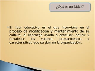    El líder educativo es el que interviene en el
    proceso de modificación y mantenimiento de su
    cultura, el liderazgo ayuda a articular, definir y
    fortalecer    los   valores,    pensamientos     y
    características que se dan en la organización.
 