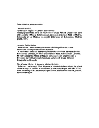 Tres artículos recomendados:

 Antonio Bolivar
“Liderazgo, Mejora y Centros Educativos”
Trabajo presentado en la VIII reunión del Grupo ADEME (Asociación para
el Desarrollo y Mejora de la Escuela), celebrada el julio de 1995 en Madrid.
Publicado en A. Medina (coord.):El Liderazgo en Educación. Madrid:
UNED, 1997.


Jaoquín Gairín Sallán
“Estadios de Desarrollo Organizativos: de la organización como
estructura a la Organización que aprende”.
 III Jornadas Andaluzas sobre Organización y Dirección de Instituciones
Educativas. Granada, 14-17 de Diciembre de 1998. Publicada en Lorenzo,
M. y otros (coord.) (1999): Enfoques comparados en Organización y
Dirección de Instituciones Educativas. Volumen I. Grupo Editorial
Universitario, Granada.

Tim Waters, Robert J. Marzano y Brian McNulty
“Balanced Leadership: What 30 years of research tells us about the effect
of leadership on student achievement” ( A Working Paper - McREL 2003)
www.mcrel.org/PDF/LeadershipOrganizationDevelopment/5031RR_Balanc
edLeadership.pdf
 