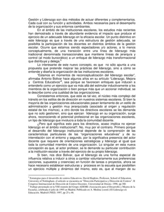 Gestión y Liderazgo son dos métodos de actuar diferentes y complementarios.
Cada cual con su función y actividades. Ambos necesarios para el desempeño
de la organización y sus entornos cambiantes.
        En el ámbito de las instituciones escolares, los estudios más recientes
han demostrado a través de abundante evidencia el impacto que produce el
ejercicio de un adecuado liderazgo en la eficacia escolar. Un punto distintivo en
este liderazgo es que a través de una estructura de gestión adecuada, se
posibilita la participación de los docentes en distintos ámbitos de la gestión
escolar. Ocurre que estamos siendo espectadores y/o actores, a lo menos
conceptualmente, de una transición entre una línea de liderazgo más
tradicional denominada transaccionales que mantiene líneas de jerarquía y
control (al modo burocrático) a un enfoque de liderazgo más transformacional
que distribuye y delega.5
        Lo interesante de este nuevo concepto, es que no sólo apunta a una
propuesta que pretende mejorar las prácticas del liderazgo, sino a cómo se
entiende y diseña la organización de las instituciones escolares.
        “Estamos en momentos de reconceptualización del liderazgo escolar”,
afirmaba Antonio Bolivar hace algunos años en su artículo “Liderazgo, Mejora
y Centros Educativos”6, sea porque se favorecen enfoques que inducen a
entenderlo como un ejercicio que va más allá del estimular inductivamente a los
miembros de la organización o bien porque más que un accionar individual, se
le describe como una cualidad de las organizaciones.
        Constatemos entonces, que este es tal vez, el núcleo más complejo del
tránsito en los estilos de de dirección en nuestros sistemas escolares. Si bien la
mayoría de las organizaciones educacionales pasan lentamente de un estilo de
administración y gestión muy jerarquizada (asociado al origen y regulación
estatal de los mismos), a otro donde los directivos escolares se les demanda
que no solo gestionen, sino que ejerzan liderazgo en su organización, surge
ahora, reconociendo el potencial profesional en las organizaciones escolares,
un tipo de liderazgo que involucra a toda la comunidad docente.
        ¿Pero qué significa esto para los directivos, acaso implica no ejercer
liderazgo en el ámbito institucional?. No, muy por el contrario. Primero porque
el desarrollo del liderazgo institucional depende de la comprensión de las
características particulares de las “organizaciones educativas” y de su
interrelación con el entorno y segundo, por la significativa presencia del actor
docente que requiere de orientaciones estratégicas y liderazgo al igual que
toda la comunidad miembro de una organización. Lo singular en esta nueva
concepción es que, al actor profesor, se le demande su particular contribución
a la institución escolar a través del ejercicio de su propio liderazgo.
        Si bien, nos dice Bolivar, que el liderazgo es una forma especial de
influencia relativa a inducir a otros a cambiar voluntariamente sus preferencias
(acciones, supuestos y creencias) en función de tareas o proyectos, ahora se
hace necesario establecer estructuras y procesos en la escuela que posibiliten
un ejercicio múltiple y dinámico del mismo, esto es, que al margen de su

5
  Estrategias para el desarrollo de centros Educativos. David Hopkins. Professor, School of Education.
University of Nottingham. el artículo se encuentra en “Dirección Participativa y Dirección de Centros”. II
Congreso Internacional de Dirección de Centros Docentes. Universidad de Deusto. 1996. pp.386
6
  Trabajo presentado en la VIII reunión del Grupo ADEME (Asociación para el Desarrollo y Mejora de la
Escuela), celebrada el julio de 1995 en Madrid. Publicado en A. Medina (coord.):El Liderazgo en
Educación. Madrid:UNED, 1997, pp 25 a 46.
 