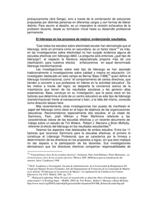jerárquicamente (dirá Senge), sino a través de la combinación de soluciones
propuestas por distintas personas en diferentas cargos y con formas de liderar
distinto. Para asumir el desafío, es un imperativo la revisión exhaustiva de la
profesión docente, desde su formación inicial hasta su desarrollo profesional
permanente.

        El liderazgo en los procesos de mejora: evidenciando resultados.

        “Casi todos los estudios sobre efectividad escolar han demostrado que el
liderazgo, tanto en primaria como en secundaria, es un factor clave”14 es más,
en las investigaciones sobre efectividad no han surgido evidencia alguna de
escuelas efectivas con liderazgo débil. La pregunta será entonces ¿qué tipo de
liderazgo?, al respecto la literatura especializada propone más de una
clasificación, para nuestros efectos       enfatizaremos en aquel denominado
liderazgo transformacional.
        Las investigaciones sobre este tipo de liderazgo se han asociado
tradicionalmente a investigaciones sobre calidad y mejora en educación. Un
investigador destacado en este campo es Bernar Bass (1988)15 quien define el
liderazgo transformacional, como “el comportamiento de ciertos directivos, que
tienden a convertir a sus profesores en líderes en la actividad educativa”. Se
les motiva a través del logro; se despierta la conciencia acerca de la
importancia que tienen de los resultados escolares y les generan altas
expectativas. Bass, concluye en su investigación, que la pieza clave en los
factores que determina el éxito de un centro educativo es este tipo de liderazgo
(transformacional) frente al transaccional o bien, a la falta del mismo, conocido
como dirección laissez-faire.
        Más recientemente, otras investigaciones han puesto de manifiesto el
 papel del liderazgo como clave en el logro de objetivos de las organizaciones
 educativas. Recomendamos especialmente dos estudios, el ya citado de
 Sammons, Pam, Josh Hillman y Peter Mortimore referente a las
 características claves de las escuelas efectivas y un reciente documento de
 trabajo sobre un estudio de Tim Waters, Robert J. Marzano y Brian McNulty,
 referente al efecto del liderazgo en los resultados estudiantiles16
        Veamos los aspectos más destacados de ambos estudios. Entre los 11
factores que reconoce Sammons para la escuelas efectivas, el primero lo
constituye el Liderazgo Profesional, que se caracteriza por la firmeza y
determinación de los directivos en los propósitos a lograr, sin que esto implique
no dar espacio a la participación de los docentes. Sus investigaciones
demostraron que los directores efectivos compartían responsabilidades de

14
  “Características clave de las escuelas efectivas”, Sammons, Pam, Josh Hillman y Peter Mortimore , en
Características clave de las escuelas efectivas, México, SEP. (Biblioteca para la actualización del
maestro. Serie: Cuadernos) 1998
15
   Ph.D. Académico e Investigador Escuela de Administración de la Universidad de Binghamtom NY.
Citado por Manuel Álvarez Fernández, Jefe del Departamento de Formación de la Comunidad de Madrid
en el artículo “El liderazgo en los procesos de Mejora”. La implantación de Calidad en los Centros
Educativos. Ed. CCS Madrid. 2001 pp. 270.
16
    .“Balanced Leadership: What 30 years of research tells us about the effect of leadership on student
achievement”( A Working Paper - McREL 2003) de Tim Waters, Robert J. Marzano y Brian McNulty
http://www.mcrel.org/PDF/LeadershipOrganizationDevelopment/5031RR_BalancedLeadership.pdf
 