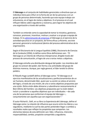 El liderazgo es el conjunto de habilidades gerenciales o directivas que un
individuo tiene para influir en la forma de ser de las personas o en un
grupo de personas determinado, haciendo que este equipo trabaje con
entusiasmo, en el logro de metas y objetivos. Es el proceso en el cual
influyen líderes sobre seguidores y viceversa, para lograr los objetivos de
una organización a través del cambio.


También se entiende como la capacidad de tomar la iniciativa, gestionar,
convocar, promover, incentivar, motivar y evaluar a un grupo o equipo de
trabajo. En la administración de empresas el liderazgo es el ejercicio de la
actividad ejecutiva en un proyecto, de forma eficaz y eficiente, sea éste
personal, gerencial o institucional (dentro del proceso administrativo de la
organización).

Según el Diccionario de la Lengua Española (1986), Diccionario de Ciencias
de la Conducta (1956), lo define como Otras definiciones son: -"El
liderazgo es un intento de influencia interpersonal, dirigido través del
proceso de comunicación, al logro de una o varias metas u objetivos.

El liderazgo entraña una distribución desigual del poder. Los miembros del
grupo no carecen del poder; dan forma a las actividades del grupo de
distintas maneras. Aunque, por regla general, el líder tendrá la última
palabra.

El filósofo Hugo Landolfi define al liderazgo como: “El liderazgo es el
ejercicio manifestativo de las actualizaciones y perfeccionamientos de un
ser humano, denominado líder, quien por su acción se coloca al servicio
del logro, a través de una misión, de uno o varios objetivos propuestos por
una visión. Dicha visión debe alinearse y subordinarse necesariamente al
Bien Último del hombre. Los objetivos propuestos por la visión deben
incluir y considerar a aquellos objetivos que son individuales —de cada
una de las personas que conforman el equipo de liderazgo—,
conjuntamente con aquellos que son organizacionales".1

El autor Richard L. Daft, en su libro La Experiencia del Liderazgo, define el
liderazgo como: La relación de influencia que ocurre entre los líderes y sus
seguidores, mediante la cual las dos partes pretenden llegar a cambios y
resultados reales que reflejen los propósitos que comparten. Los
elementos básicos de esta definición son: líder, influencia, intención,
responsabilidad, cambio, propósito compartido y seguidores.
 