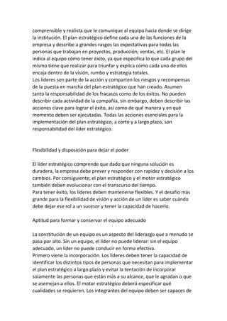 comprensible y realista que le comunique al equipo hacia donde se dirige
la institución. El plan estratégico define cada una de las funciones de la
empresa y describe a grandes rasgos las expectativas para todas las
personas que trabajan en proyectos, producción, ventas, etc. El plan le
indica al equipo cómo tener éxito, ya que especifica lo que cada grupo del
mismo tiene que realizar para triunfar y explica como cada uno de ellos
encaja dentro de la visión, rumbo y estrategia totales.
Los líderes son parte de la acción y comparten los riesgos y recompensas
de la puesta en marcha del plan estratégico que han creado. Asumen
tanto la responsabilidad de los fracasos como de los éxitos. No pueden
describir cada actividad de la compañía, sin embargo, deben describir las
acciones clave para lograr el éxito, así como de qué manera y en qué
momento deben ser ejecutadas. Todas las acciones esenciales para la
implementación del plan estratégico, a corto y a largo plazo, son
responsabilidad del líder estratégico.


Flexibilidad y disposición para dejar el poder

El líder estratégico comprende que dado que ninguna solución es
duradera, la empresa debe prever y responder con rapidez y decisión a los
cambios. Por consiguiente, el plan estratégico y el motor estratégico
también deben evolucionar con el transcurso del tiempo.
Para tener éxito, los líderes deben mantenerse flexibles. Y el desafío más
grande para la flexibilidad de visión y acción de un líder es saber cuándo
debe dejar ese rol a un sucesor y tener la capacidad de hacerlo.

Aptitud para formar y conservar el equipo adecuado

La constitución de un equipo es un aspecto del liderazgo que a menudo se
pasa por alto. Sin un equipo, el líder no puede liderar: sin el equipo
adecuado, un líder no puede conducir en forma efectiva.
Primero viene la incorporación. Los líderes deben tener la capacidad de
identificar los distintos tipos de personas que necesitan para implementar
el plan estratégico a largo plazo y evitar la tentación de incorporar
solamente las personas que están más a su alcance, que le agradan o que
se asemejan a ellos. El motor estratégico deberá especificar qué
cualidades se requieren. Los integrantes del equipo deben ser capaces de
 