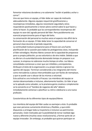 fomentar relaciones duraderas y no solamente "recibir el pedido y echar a
correr".
Una vez que tiene un equipo, el líder debe ser capaz de motivarlo
adecuadamente. Algunos equipos requerirán gratificaciones y
recompensas inmediatas, algunos necesitarán seguridad y otros
responderán positivamente si tienen pleno control sobre lo que hacen y
cómo lo hacen. Es probable que las correspondientes recompensas del
equipo no sean de1 agrado personal del líder. Pero posiblemente sea
esencial proporcionarlas para el logro del éxito.
La conservación del personal es muchas veces el aspecto más difícil de la
formación de un equipo. El líder debe tener la capacidad de conservar el
personal clave durante el período requerido.
La continuidad involucra prepararse para el futuro con una fuerte
planificación de la sucesión para todos los protagonistas clave, incluyendo
al líder estratégico. Muchos líderes carecen de la capacidad de prepararse
para su propia jubilación, ya sea voluntaria o de otra índole. Debido a que
se aferran a la autoridad durante demasiado tiempo sin preparar a un
sucesor, la empresa no sobrevive mucho tiempo sin ellos. Los líderes
consolidados comienzan a creer que son infalibles y omnipotentes.
Atribuyen el éxito de la organización a su propio talento e ignoran los
aportes del equipo. Terminan considerando a los integrantes del mismo
como mercaderías o piezas intercambiables que son fáciles de reemplazar,
y que se puede usar o abusar de las mismas a voluntad.
Esta actitud es una invitación al fracaso. Los miembros del equipo se
sienten desencantados e inclusive, abiertamente hostiles. Un líder al que
se lo aplaude como salvador, se lo proclama genio creativo o simplemente
se lo convierte en el "hombre de negocios del año" deberá
inmediatamente comenzar a planificar su retiro o dedicarse a una nueva
profesión.

Características de los diferentes tipos de equipos/líderes

Los miembros del equipo del líder audaz se asemejan a éste. Es probable
que sean personas sumamente dinámicas y flexibles, y que estén
dispuestas a arriesgar toda su trayectoria e inclusive sus patrimonios
personales. Están motivados por la posibilidad de tornar realidad algo
nuevo y diferente (muchas veces revolucionario), y formar parte de un
equipo innovador. Sin embargo, es probable que quieran participar en
 