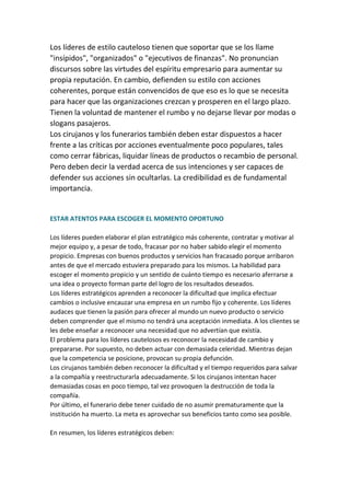 Los líderes de estilo cauteloso tienen que soportar que se los llame
"insípidos", "organizados" o "ejecutivos de finanzas". No pronuncian
discursos sobre las virtudes del espíritu empresario para aumentar su
propia reputación. En cambio, defienden su estilo con acciones
coherentes, porque están convencidos de que eso es lo que se necesita
para hacer que las organizaciones crezcan y prosperen en el largo plazo.
Tienen la voluntad de mantener el rumbo y no dejarse llevar por modas o
slogans pasajeros.
Los cirujanos y los funerarios también deben estar dispuestos a hacer
frente a las críticas por acciones eventualmente poco populares, tales
como cerrar fábricas, liquidar líneas de productos o recambio de personal.
Pero deben decir la verdad acerca de sus intenciones y ser capaces de
defender sus acciones sin ocultarlas. La credibilidad es de fundamental
importancia.


ESTAR ATENTOS PARA ESCOGER EL MOMENTO OPORTUNO

Los líderes pueden elaborar el plan estratégico más coherente, contratar y motivar al
mejor equipo y, a pesar de todo, fracasar por no haber sabido elegir el momento
propicio. Empresas con buenos productos y servicios han fracasado porque arribaron
antes de que el mercado estuviera preparado para los mismos. La habilidad para
escoger el momento propicio y un sentido de cuánto tiempo es necesario aferrarse a
una idea o proyecto forman parte del logro de los resultados deseados.
Los líderes estratégicos aprenden a reconocer la dificultad que implica efectuar
cambios o inclusive encauzar una empresa en un rumbo fijo y coherente. Los líderes
audaces que tienen la pasión para ofrecer al mundo un nuevo producto o servicio
deben comprender que el mismo no tendrá una aceptación inmediata. A los clientes se
les debe enseñar a reconocer una necesidad que no advertían que existía.
El problema para los líderes cautelosos es reconocer la necesidad de cambio y
prepararse. Por supuesto, no deben actuar con demasiada celeridad. Mientras dejan
que la competencia se posicione, provocan su propia defunción.
Los cirujanos también deben reconocer la dificultad y el tiempo requeridos para salvar
a la compañía y reestructurarla adecuadamente. Si los cirujanos intentan hacer
demasiadas cosas en poco tiempo, tal vez provoquen la destrucción de toda la
compañía.
Por último, el funerario debe tener cuidado de no asumir prematuramente que la
institución ha muerto. La meta es aprovechar sus beneficios tanto como sea posible.

En resumen, los líderes estratégicos deben:
 
