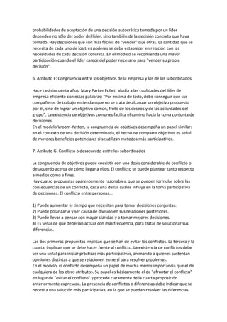 probabilidades de aceptación de una decisión autocrática tomada por un líder
dependen no sólo del poder del líder, sino también de la decisión concreta que haya
tomado. Hay decisiones que son más fáciles de "vender" que otras. La cantidad que se
necesita de cada uno de los tres poderes se debe establecer en relación con las
necesidades de cada decisión concreta. En el modelo se recomienda una mayor
participación cuando el líder carece del poder necesario para "vender su propia
decisión".

6. Atributo F: Congruencia entre los objetivos de la empresa y los de los subordinados

Hace casi cincuenta años, Mary Parker Follett aludía a las cualidades del líder de
empresa eficiente con estas palabras: "Por encima de todo, debe conseguir que sus
compañeros de trabajo entiendan que no se trata de alcanzar un objetivo propuesto
por él, sino de lograr un objetivo común, fruto de los deseos y de las actividades del
grupo". La existencia de objetivos comunes facilita el camino hacia la toma conjunta de
decisiones.
En el modelo Vroom-Yetton, la congruencia de objetivos desempeña un papel similar:
en el contexto de una decisión determinada, el hecho de compartir objetivos es señal
de mayores beneficios potenciales si se utilizan métodos más participativos.

7. Atributo G: Conflicto o desacuerdo entre los subordinados

La congruencia de objetivos puede coexistir con una dosis considerable de conflicto o
desacuerdo acerca de cómo llegar a ellos. El conflicto se puede plantear tanto respecto
a medios como a fines.
Hay cuatro propuestas aparentemente razonables, que se pueden formular sobre las
consecuencias de un conflicto, cada una de las cuales influye en la toma participativa
de decisiones. El conflicto entre personas...

1) Puede aumentar el tiempo que necesitan para tomar decisiones conjuntas.
2) Puede polarizarse y ser causa de división en sus relaciones posteriores.
3) Puede llevar a pensar con mayor claridad y a tomar mejores decisiones.
4) Es señal de que deberían actuar con más frecuencia, para tratar de solucionar sus
diferencias.

Las dos primeras propuestas implican que se han de evitar los conflictos. La tercera y la
cuarta, implican que se debe hacer frente al conflicto. La existencia de conflictos debe
ser una señal para iniciar prácticas más participativas, animando a quienes sustentan
opiniones distintas a que se relacionen entre sí para resolver problemas.
En el modelo, el conflicto desempeña un papel de mucha menos importancia que el de
cualquiera de los otros atributos. Su papel es básicamente el de "afrontar el conflicto"
en lugar de "evitar el conflicto" y procede claramente de la cuarta proposición
anteriormente expresada. La presencia de conflictos o diferencias debe indicar que se
necesita una solución más participativa, en la que se puedan resolver las diferencias
 