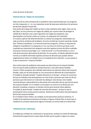 antes de tomar la decisión.

TREPAR POR UN "ÁRBOL DE DECISIONES"

Cada uno de los siete atributos de un problema viene representado por una pregunta
con dos respuestas: sí - no. Las respuestas sirven de base para seleccionar los procesos
de decisión (desde AI hasta GII).
Gran parte del trabajo del modelo se lleva a cabo mediante siete reglas. Éstas son de
dos tipos: las tres primeras son reglas de calidad, por cuanto tratan de proteger la
calidad de la decisión y las cuatro siguientes son reglas de aceptación, que
desempeñan una función similar en cuanto a la aceptación de la decisión.
En la parte superior del árbol de decisión se colocan las preguntas relacionadas con
cada uno de los atributos del problema. Se entra al árbol por la parte izquierda, donde
dice "Plantee el problema" y se formula la primera pregunta: ¿Existe un requisito de
calidad en el problema? La respuesta sí o no, nos marca el camino que lleva a otro
cuadrado que representa otra pregunta cuya letra aparece encima de dicho cuadrado.
El proceso continua hasta llegar a un "nudo terminal" ( un final del árbol) y a uno o
más de los procesos alternativos de decisión. En ese punto, se habrán aplicado las siete
normas y se habrán eliminado aquellos procesos de decisión que puedan afectar
negativamente tanto a la calidad como a la aceptación de la decisión. Lo que queda es
lo que se denomina "conjunto factible".

Para ciertos tipos de problemas sólo queda una alternativa en el conjunto factible.
Para la mayoría delos problemas siempre hay dos o más alternativas factibles.
Vroom y Yetton proponen dos métodos alternativos de selección dentro del conjunto
factible, cada uno de ellos basado en una consecuencia diferente de la participación.
El modelo A, llamado también "modelo eficiente en el tiempo", se basa en la premisa
de que los métodos más participativos son más lentos y precisan que cada una de las
personas que intervienen en la decisión les dediquen más tiempo. Este modelo
recomienda para cada problema la alternativa más autocrática de las que forman parte
del conjunto factible. Es un modelo a corto plazo y se centra en la eficacia de una
decisión inmediata y requiere un tiempo mínimo para alcanzar dicho objetivo.
El modelo B, denominado "modelo de inversión del tiempo", se basa en que la
participación tiene consecuencias creativas. Selecciona la alternativa más participativa
dentro del conjunto factible.
En el modelo Vroom-Yetton, los modelos A y B representan posturas extremas. El
modelo A da importancia exclusiva al tiempo y ninguna al desarrollo, en tanto que el
modelo B no concede importancia alguna al tiempo y la centra toda en el desarrollo.


TENDENCIAS DEL LIDERAZGO

A medida que cambian las condiciones y las personas, cambian los estilos de liderazgo.
Actualmente la gente busca nuevos tipos de líder que le ayuden a lograr sus metas.
 