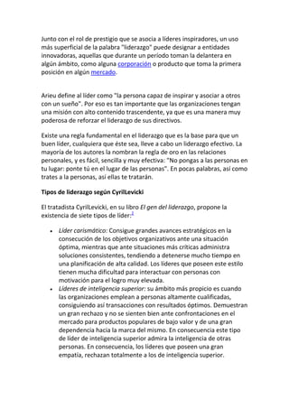 Junto con el rol de prestigio que se asocia a líderes inspiradores, un uso
más superficial de la palabra "liderazgo" puede designar a entidades
innovadoras, aquellas que durante un período toman la delantera en
algún ámbito, como alguna corporación o producto que toma la primera
posición en algún mercado.


Arieu define al líder como "la persona capaz de inspirar y asociar a otros
con un sueño". Por eso es tan importante que las organizaciones tengan
una misión con alto contenido trascendente, ya que es una manera muy
poderosa de reforzar el liderazgo de sus directivos.

Existe una regla fundamental en el liderazgo que es la base para que un
buen líder, cualquiera que éste sea, lleve a cabo un liderazgo efectivo. La
mayoría de los autores la nombran la regla de oro en las relaciones
personales, y es fácil, sencilla y muy efectiva: "No pongas a las personas en
tu lugar: ponte tú en el lugar de las personas". En pocas palabras, así como
trates a la personas, así ellas te tratarán.

Tipos de liderazgo según CyrilLevicki

El tratadista CyrilLevicki, en su libro El gen del liderazgo, propone la
existencia de siete tipos de líder:2

      Líder carismático: Consigue grandes avances estratégicos en la
      consecución de los objetivos organizativos ante una situación
      óptima, mientras que ante situaciones más críticas administra
      soluciones consistentes, tendiendo a detenerse mucho tiempo en
      una planificación de alta calidad. Los líderes que poseen este estilo
      tienen mucha dificultad para interactuar con personas con
      motivación para el logro muy elevada.
      Líderes de inteligencia superior: su ámbito más propicio es cuando
      las organizaciones emplean a personas altamente cualificadas,
      consiguiendo así transacciones con resultados óptimos. Demuestran
      un gran rechazo y no se sienten bien ante confrontaciones en el
      mercado para productos populares de bajo valor y de una gran
      dependencia hacia la marca del mismo. En consecuencia este tipo
      de líder de inteligencia superior admira la inteligencia de otras
      personas. En consecuencia, los líderes que poseen una gran
      empatía, rechazan totalmente a los de inteligencia superior.
 