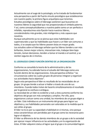 Actualmente con el auge de la psicología, se ha tratado de fundamentar
esta perspectiva a partir del fuerte vínculo psicológico que establecemos
con nuestro padre, la primera figura arquetípica que tenemos.
Estudios psicológicos sobre el liderazgo sostienen que buscamos en
nuestros líderes la seguridad que nos proporcionaba el símbolo paterno.
Y así, como conceptualizábamos a nuestro padre como un ser perfecto e
infalible, reproducimos esta fijación hacia nuestros líderes,
considerándolos más grandes, más inteligentes y más capaces que
nosotros.
Aunque actualmente ya no se piensa que estas habilidades son
supernaturales y que las habilidades que hacen a un líder son comunes a
todos, sí se acepta que los líderes poseen éstas en mayor grado.
Los estudios sobre el liderazgo señalan que los líderes tienden a ser más
brillantes, tienen mejor criterio, interactúan más, trabajan bien bajo
tensión, toman decisiones, tienden a tomar el mando o el control, y se
sienten seguros de sí mismos.

EL LIDERAZGO COMO FUNCIÓN DENTRO DE LA ORGANIZACIÓN

Conforme se consolida la teoría de la administración y de las
organizaciones, ha cobrado fuerza el estudio del liderazgo como una
función dentro de las organizaciones. Esta perspectiva enfatiza " las
circunstancias sobre las cuales grupos de personas integran y organizan
sus actividades hacia objetivos".
Según esta perspectiva el líder es resultado de las necesidades de un
grupo. Un grupo tiende a actuar o hablar a través de uno de sus
miembros. Cuando todos tratan de hacerlo simultáneamente el resultado
por lo general es confuso o ambiguo.
La necesidad de un líder es evidente y real, y ésta aumenta conforme los
objetivos del grupo son más complejos y amplios. Por ello, para
organizarse y actuar como una unidad, los miembros de un grupo eligen a
un líder. Este individuo es un instrumento del grupo para lograr sus
objetivos y, sus habilidades personales son valoradas en la medida que le
son útiles al grupo.
El líder no lo es por su capacidad o habilidad en sí mismas, sino porque
estas características son percibidas por el grupo como las necesarias para
lograr el objetivo.
El líder se diferencia de los demás miembros de un grupo o de la sociedad
por ejercer mayor influencia en las actividades y en la organización de
éstas. El líder adquiere status al lograr que el grupo o la comunidad logren
 