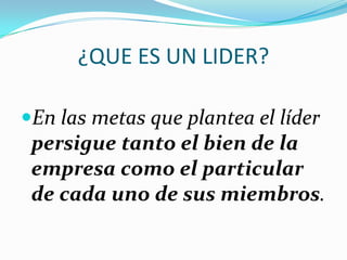 ¿QUE ES UN LIDER?
En las metas que plantea el líder
persigue tanto el bien de la
empresa como el particular
de cada uno de sus miembros.
 