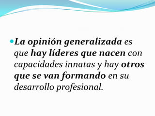 La opinión generalizada es
que hay líderes que nacen con
capacidades innatas y hay otros
que se van formando en su
desarrollo profesional.
 