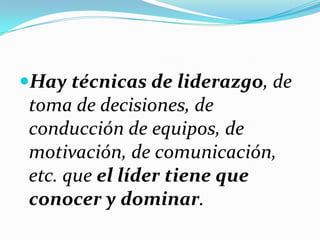 Hay técnicas de liderazgo, de
toma de decisiones, de
conducción de equipos, de
motivación, de comunicación,
etc. que el líder tiene que
conocer y dominar.
 