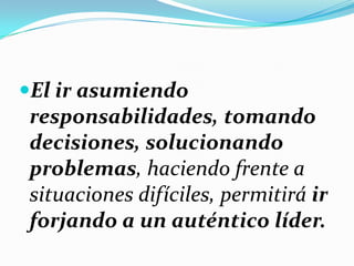 El ir asumiendo
responsabilidades, tomando
decisiones, solucionando
problemas, haciendo frente a
situaciones difíciles, permitirá ir
forjando a un auténtico líder.
 