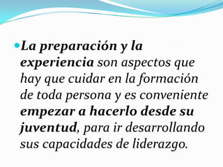 La preparación y la
experiencia son aspectos que
hay que cuidar en la formación
de toda persona y es conveniente
empezar a hacerlo desde su
juventud, para ir desarrollando
sus capacidades de liderazgo.
 