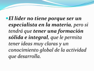 El líder no tiene porque ser un
especialista en la materia, pero si
tendrá que tener una formación
sólida e integral, que le permita
tener ideas muy claras y un
conocimiento global de la actividad
que desarrolla.
 