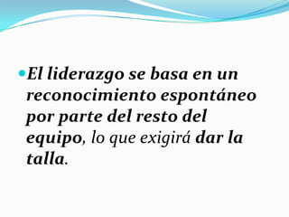 El liderazgo se basa en un
reconocimiento espontáneo
por parte del resto del
equipo, lo que exigirá dar la
talla.
 