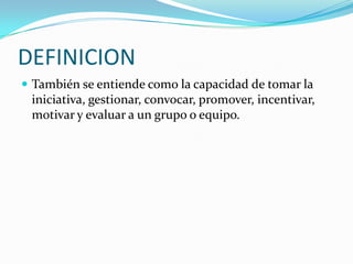 DEFINICION
 También se entiende como la capacidad de tomar la
iniciativa, gestionar, convocar, promover, incentivar,
motivar y evaluar a un grupo o equipo.
 