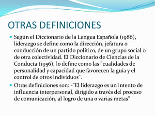 OTRAS DEFINICIONES
 Según el Diccionario de la Lengua Española (1986),
liderazgo se define como la dirección, jefatura o
conducción de un partido político, de un grupo social o
de otra colectividad. El Diccionario de Ciencias de la
Conducta (1956), lo define como las "cualidades de
personalidad y capacidad que favorecen la guía y el
control de otros individuos".
 Otras definiciones son: -"El liderazgo es un intento de
influencia interpersonal, dirigido a través del proceso
de comunicación, al logro de una o varias metas"
 